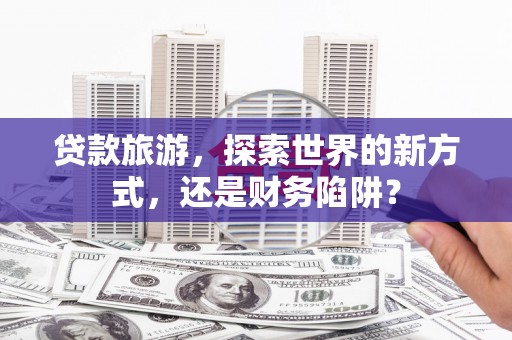 曲麻莱贷款旅游，探索世界的新方式，还是财务陷阱？